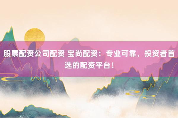 股票配资公司配资 宝尚配资：专业可靠，投资者首选的配资平台！