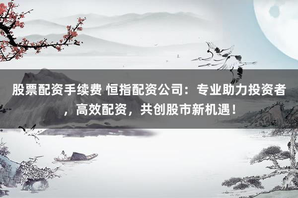 股票配资手续费 恒指配资公司：专业助力投资者，高效配资，共创股市新机遇！