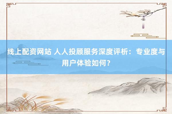 线上配资网站 人人投顾服务深度评析：专业度与用户体验如何？