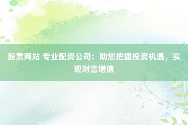 股票网站 专业配资公司：助您把握投资机遇，实现财富增值