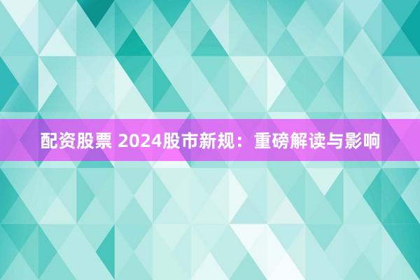 配资股票 2024股市新规：重磅解读与影响