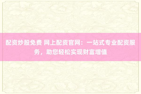 配资炒股免费 网上配资官网：一站式专业配资服务，助您轻松实现财富增值