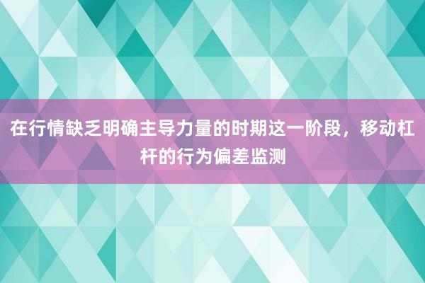 在行情缺乏明确主导力量的时期这一阶段，移动杠杆的行为偏差监测
