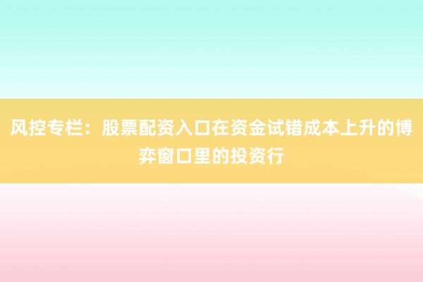 风控专栏:股票配资入口在资金试错成本上升的博弈窗口里的投资行