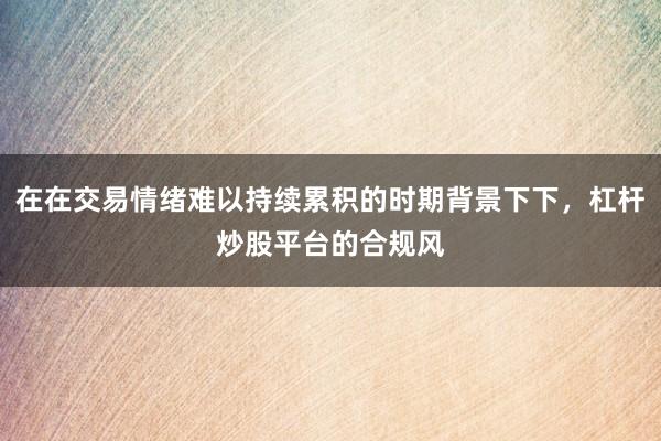 在在交易情绪难以持续累积的时期背景下下，杠杆炒股平台的合规风