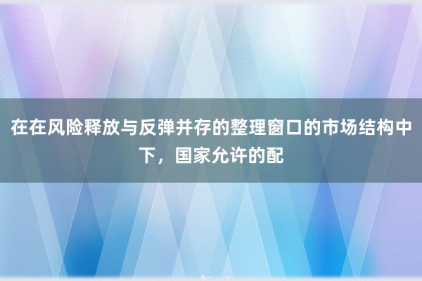 在在风险释放与反弹并存的整理窗口的市场结构中下,国家允许的配