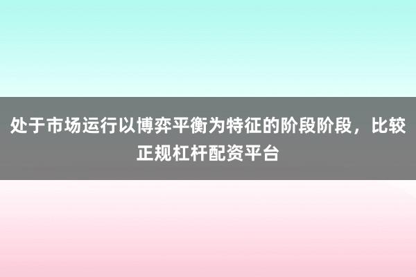 处于市场运行以博弈平衡为特征的阶段阶段,比较正规杠杆配资平台