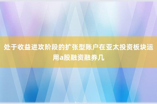 处于收益进攻阶段的扩张型账户在亚太投资板块运用a股融资融券几