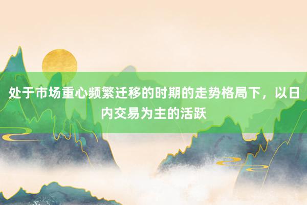 处于市场重心频繁迁移的时期的走势格局下，以日内交易为主的活跃