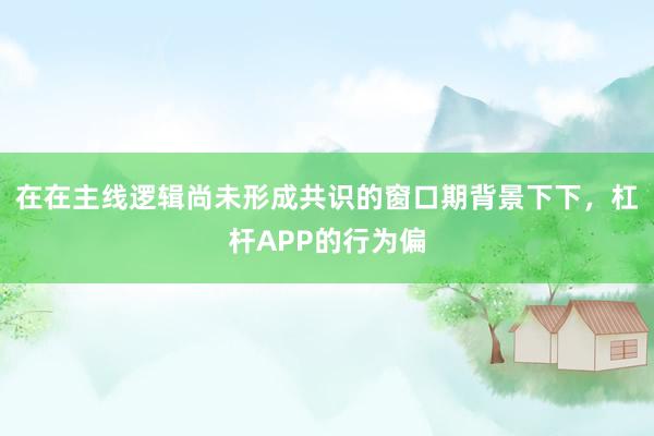 在在主线逻辑尚未形成共识的窗口期背景下下，杠杆APP的行为偏