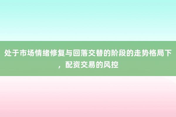 处于市场情绪修复与回落交替的阶段的走势格局下，配资交易的风控