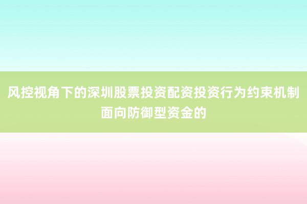 风控视角下的深圳股票投资配资投资行为约束机制面向防御型资金的