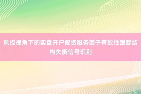 风控视角下的实盘开户配资服务因子有效性跟踪结构失衡信号识别