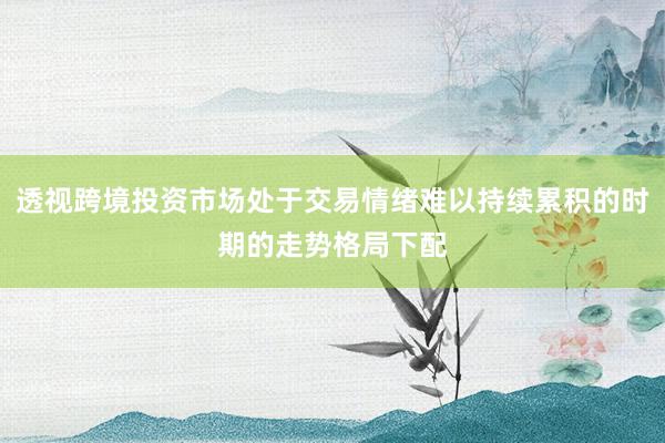 透视跨境投资市场处于交易情绪难以持续累积的时期的走势格局下配