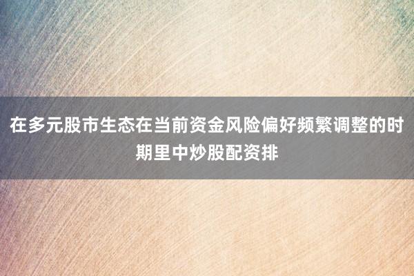 在多元股市生态在当前资金风险偏好频繁调整的时期里中炒股配资排