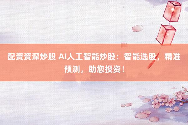 配资资深炒股 AI人工智能炒股：智能选股，精准预测，助您投资！
