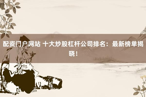 配资门户网站 十大炒股杠杆公司排名：最新榜单揭晓！