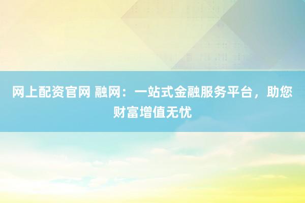 网上配资官网 融网：一站式金融服务平台，助您财富增值无忧