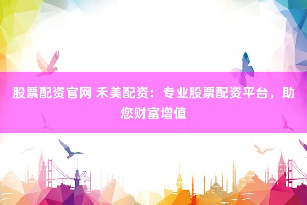 股票配资官网 禾美配资：专业股票配资平台，助您财富增值