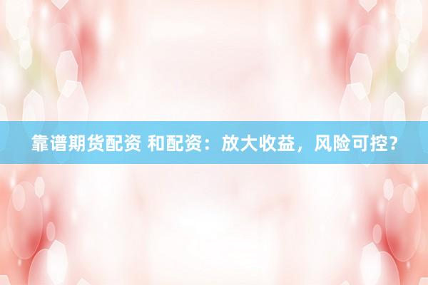 靠谱期货配资 和配资：放大收益，风险可控？